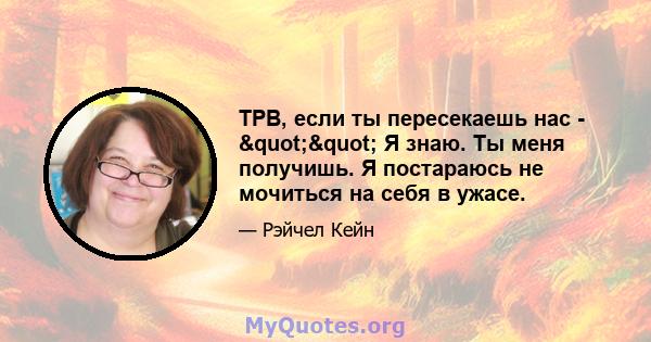 ТРВ, если ты пересекаешь нас - "" Я знаю. Ты меня получишь. Я постараюсь не мочиться на себя в ужасе.