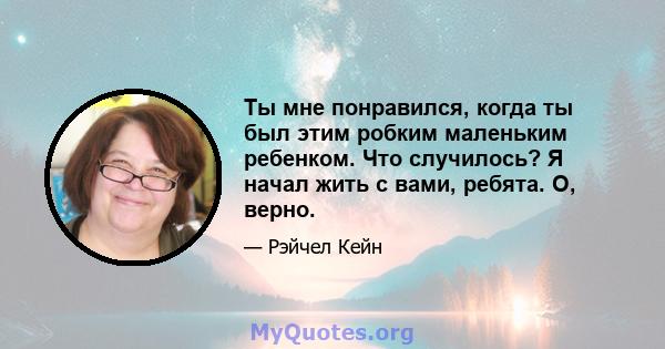 Ты мне понравился, когда ты был этим робким маленьким ребенком. Что случилось? Я начал жить с вами, ребята. О, верно.