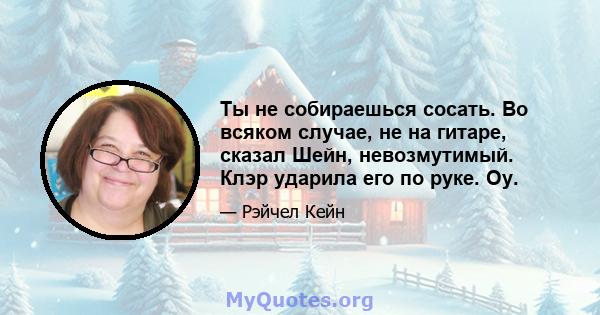 Ты не собираешься сосать. Во всяком случае, не на гитаре, сказал Шейн, невозмутимый. Клэр ударила его по руке. Оу.