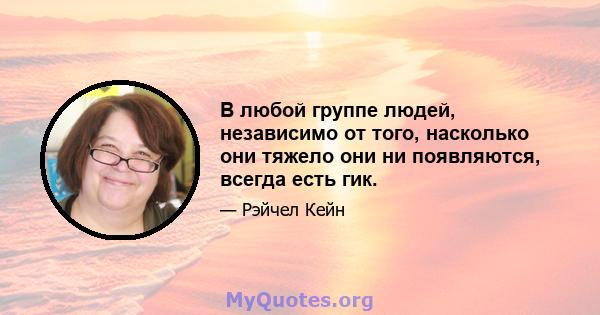 В любой группе людей, независимо от того, насколько они тяжело они ни появляются, всегда есть гик.