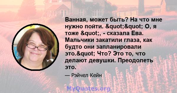 Ванная, может быть? На что мне нужно пойти. "" О, я тоже ", - сказала Ева. Мальчики закатили глаза, как будто они запланировали это." Что? Это то, что делают девушки. Преодолеть это.