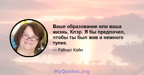 Ваше образование или ваша жизнь, Клэр. Я бы предпочел, чтобы ты был жив и немного тупее.