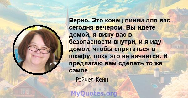 Верно. Это конец линии для вас сегодня вечером. Вы идете домой, я вижу вас в безопасности внутри, и я иду домой, чтобы спрятаться в шкафу, пока это не начнется. Я предлагаю вам сделать то же самое.