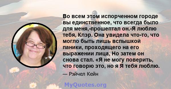 Во всем этом испорченном городе вы единственное, что всегда было для меня,-прошептал он.-Я люблю тебя, Клэр. Она увидела что-то, что могло быть лишь вспышкой паники, проходящего на его выражении лица, Но затем он снова