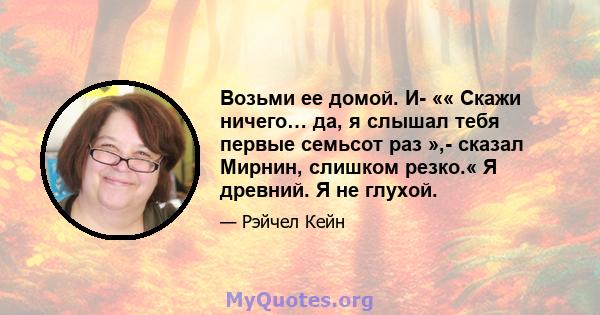 Возьми ее домой. И- «« Скажи ничего… да, я слышал тебя первые семьсот раз »,- сказал Мирнин, слишком резко.« Я древний. Я не глухой.