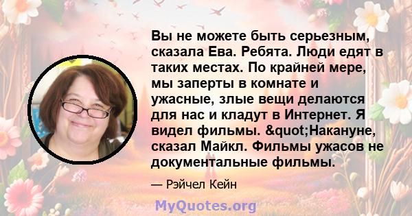 Вы не можете быть серьезным, сказала Ева. Ребята. Люди едят в таких местах. По крайней мере, мы заперты в комнате и ужасные, злые вещи делаются для нас и кладут в Интернет. Я видел фильмы. "Накануне, сказал Майкл.