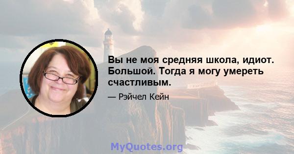 Вы не моя средняя школа, идиот. Большой. Тогда я могу умереть счастливым.