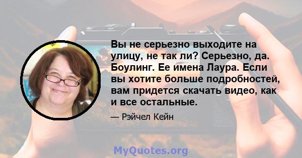 Вы не серьезно выходите на улицу, не так ли? Серьезно, да. Боулинг. Ее имена Лаура. Если вы хотите больше подробностей, вам придется скачать видео, как и все остальные.