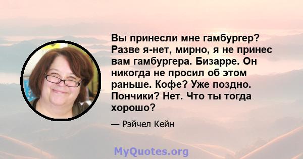 Вы принесли мне гамбургер? Разве я-нет, мирно, я не принес вам гамбургера. Бизарре. Он никогда не просил об этом раньше. Кофе? Уже поздно. Пончики? Нет. Что ты тогда хорошо?