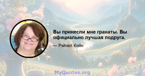 Вы принесли мне гранаты. Вы официально лучшая подруга.