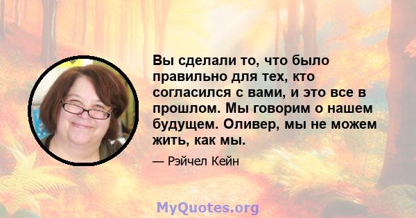 Вы сделали то, что было правильно для тех, кто согласился с вами, и это все в прошлом. Мы говорим о нашем будущем. Оливер, мы не можем жить, как мы.