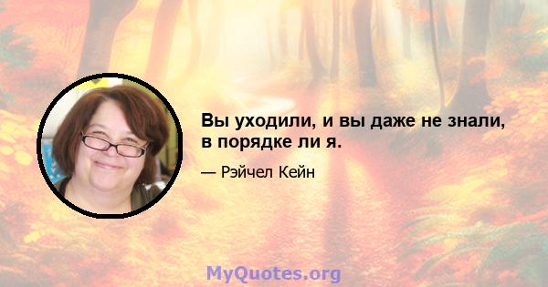 Вы уходили, и вы даже не знали, в порядке ли я.