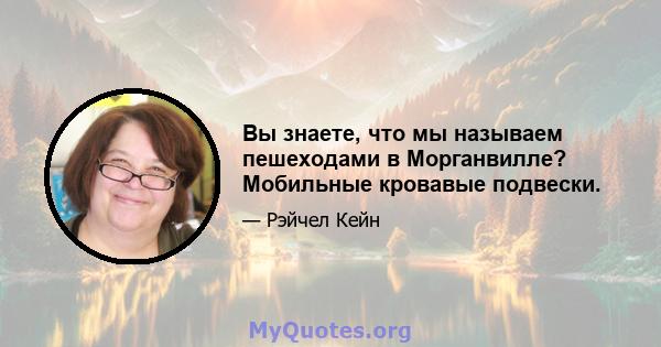 Вы знаете, что мы называем пешеходами в Морганвилле? Мобильные кровавые подвески.