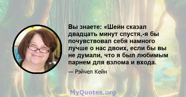 Вы знаете: «Шейн сказал двадцать минут спустя,-я бы почувствовал себя намного лучше о нас двоих, если бы вы не думали, что я был любимым парнем для взлома и входа.