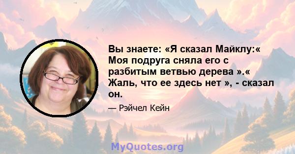 Вы знаете: «Я сказал Майклу:« Моя подруга сняла его с разбитым ветвью дерева ».« Жаль, что ее здесь нет », - сказал он.