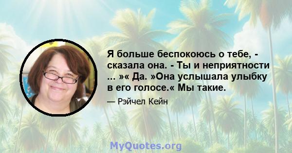 Я больше беспокоюсь о тебе, - сказала она. - Ты и неприятности ... »« Да. »Она услышала улыбку в его голосе.« Мы такие.