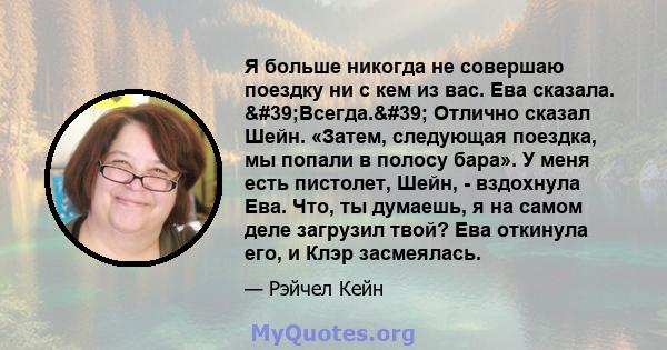 Я больше никогда не совершаю поездку ни с кем из вас. Ева сказала. 'Всегда.' Отлично сказал Шейн. «Затем, следующая поездка, мы попали в полосу бара». У меня есть пистолет, Шейн, - вздохнула Ева. Что, ты