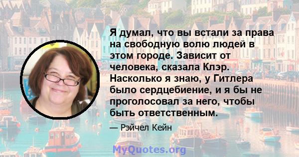 Я думал, что вы встали за права на свободную волю людей в этом городе. Зависит от человека, сказала Клэр. Насколько я знаю, у Гитлера было сердцебиение, и я бы не проголосовал за него, чтобы быть ответственным.