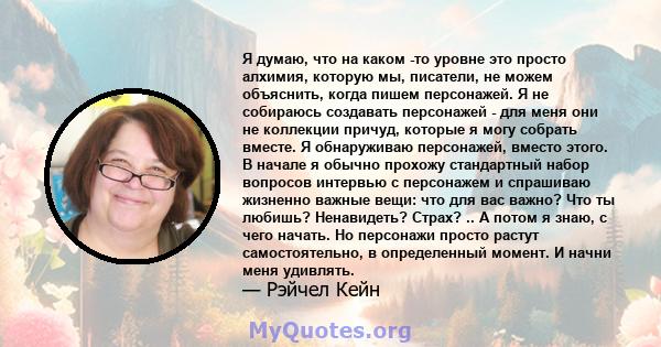 Я думаю, что на каком -то уровне это просто алхимия, которую мы, писатели, не можем объяснить, когда пишем персонажей. Я не собираюсь создавать персонажей - для меня они не коллекции причуд, которые я могу собрать