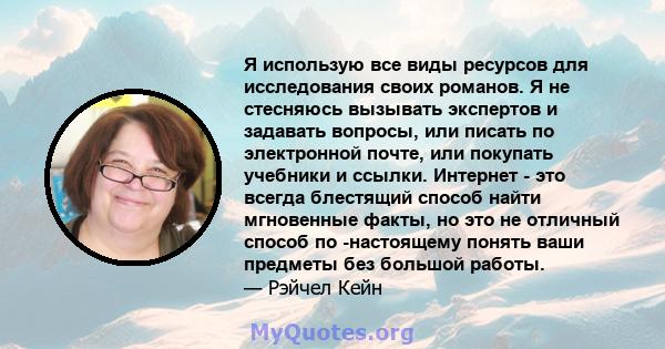 Я использую все виды ресурсов для исследования своих романов. Я не стесняюсь вызывать экспертов и задавать вопросы, или писать по электронной почте, или покупать учебники и ссылки. Интернет - это всегда блестящий способ 