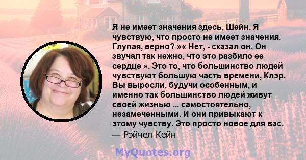 Я не имеет значения здесь, Шейн. Я чувствую, что просто не имеет значения. Глупая, верно? »« Нет, - сказал он. Он звучал так нежно, что это разбило ее сердце ». Это то, что большинство людей чувствуют большую часть