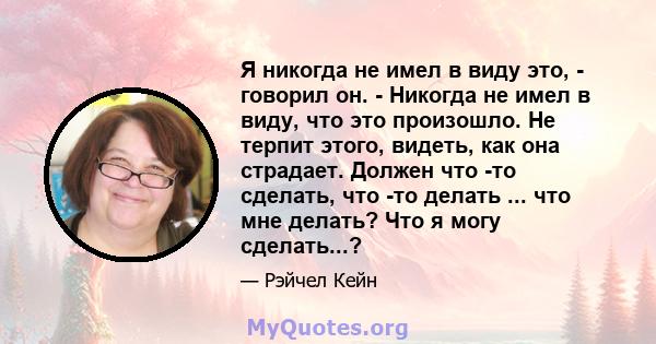 Я никогда не имел в виду это, - говорил он. - Никогда не имел в виду, что это произошло. Не терпит этого, видеть, как она страдает. Должен что -то сделать, что -то делать ... что мне делать? Что я могу сделать...?