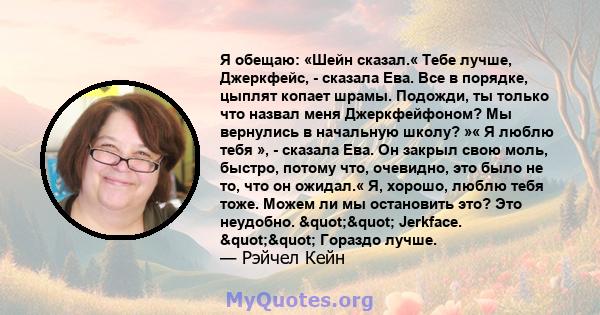 Я обещаю: «Шейн сказал.« Тебе лучше, Джеркфейс, - сказала Ева. Все в порядке, цыплят копает шрамы. Подожди, ты только что назвал меня Джеркфейфоном? Мы вернулись в начальную школу? »« Я люблю тебя », - сказала Ева. Он