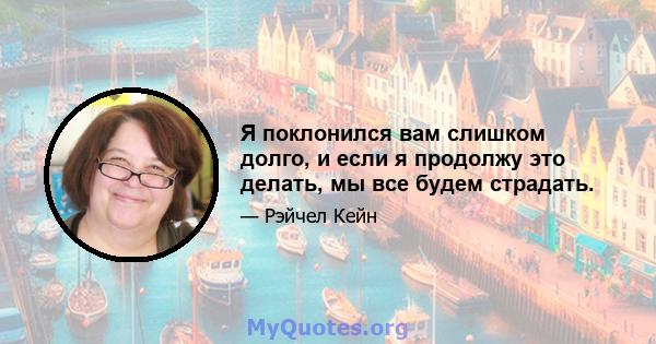 Я поклонился вам слишком долго, и если я продолжу это делать, мы все будем страдать.