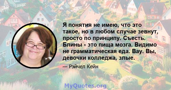 Я понятия не имею, что это такое, но в любом случае зевнут, просто по принципу. Съесть. Блины - это пища мозга. Видимо не грамматическая еда. Вау. Вы, девочки колледжа, злые.