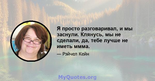 Я просто разговаривал, и мы заснули. Клянусь, мы не сделали, да, тебе лучше не иметь ммма.