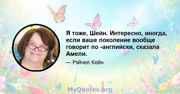 Я тоже, Шейн. Интересно, иногда, если ваше поколение вообще говорит по -английски, сказала Амели.