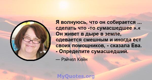 Я волнуюсь, что он собирается ... сделать что -то сумасшедшее ».« Он живет в дыре в земле, одевается смешным и иногда ест своих помощников, - сказала Ева. - Определите сумасшедший.