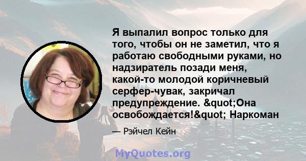 Я выпалил вопрос только для того, чтобы он не заметил, что я работаю свободными руками, но надзиратель позади меня, какой-то молодой коричневый серфер-чувак, закричал предупреждение. "Она освобождается!"