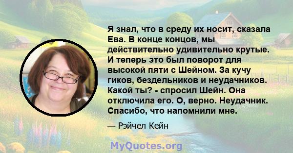 Я знал, что в среду их носит, сказала Ева. В конце концов, мы действительно удивительно крутые. И теперь это был поворот для высокой пяти с Шейном. За кучу гиков, бездельников и неудачников. Какой ты? - спросил Шейн.