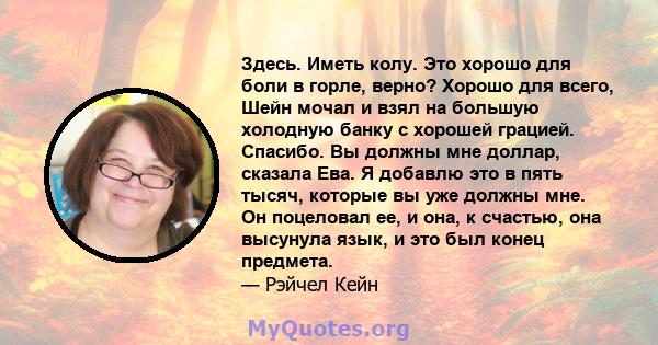 Здесь. Иметь колу. Это хорошо для боли в горле, верно? Хорошо для всего, Шейн мочал и взял на большую холодную банку с хорошей грацией. Спасибо. Вы должны мне доллар, сказала Ева. Я добавлю это в пять тысяч, которые вы