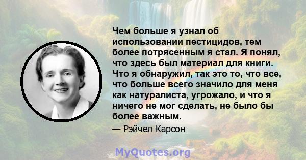 Чем больше я узнал об использовании пестицидов, тем более потрясенным я стал. Я понял, что здесь был материал для книги. Что я обнаружил, так это то, что все, что больше всего значило для меня как натуралиста, угрожало, 