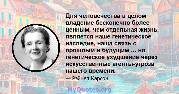 Для человечества в целом владение бесконечно более ценным, чем отдельная жизнь, является наше генетическое наследие, наша связь с прошлым и будущим ... но генетическое ухудшение через искусственные агенты-угроза нашего