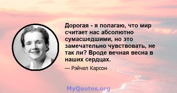 Дорогая - я полагаю, что мир считает нас абсолютно сумасшедшими, но это замечательно чувствовать, не так ли? Вроде вечная весна в наших сердцах.