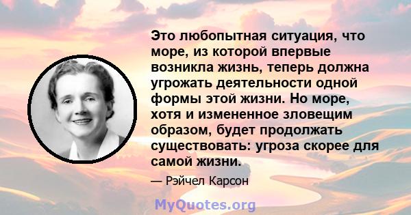 Это любопытная ситуация, что море, из которой впервые возникла жизнь, теперь должна угрожать деятельности одной формы этой жизни. Но море, хотя и измененное зловещим образом, будет продолжать существовать: угроза скорее 