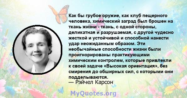 Как бы грубое оружие, как клуб пещерного человека, химический заград был брошен на ткань жизни - ткань, с одной стороны, деликатная и разрушаемая, с другой чудесно жесткой и устойчивой и способной нанести удар