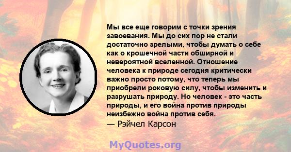 Мы все еще говорим с точки зрения завоевания. Мы до сих пор не стали достаточно зрелыми, чтобы думать о себе как о крошечной части обширной и невероятной вселенной. Отношение человека к природе сегодня критически важно