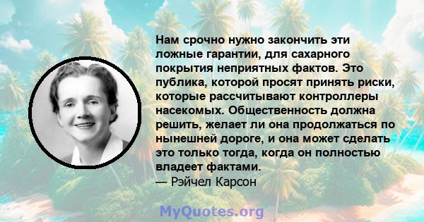 Нам срочно нужно закончить эти ложные гарантии, для сахарного покрытия неприятных фактов. Это публика, которой просят принять риски, которые рассчитывают контроллеры насекомых. Общественность должна решить, желает ли