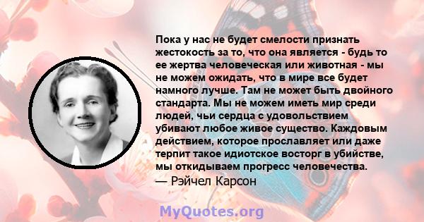 Пока у нас не будет смелости признать жестокость за то, что она является - будь то ее жертва человеческая или животная - мы не можем ожидать, что в мире все будет намного лучше. Там не может быть двойного стандарта. Мы