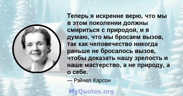 Теперь я искренне верю, что мы в этом поколении должны смириться с природой, и я думаю, что мы бросаем вызов, так как человечество никогда раньше не бросалось вызов, чтобы доказать нашу зрелость и наше мастерство, а не