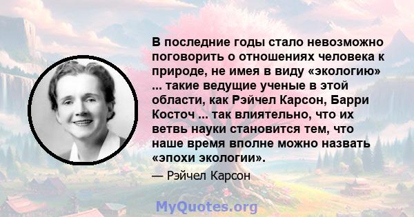 В последние годы стало невозможно поговорить о отношениях человека к природе, не имея в виду «экологию» ... такие ведущие ученые в этой области, как Рэйчел Карсон, Барри Косточ ... так влиятельно, что их ветвь науки