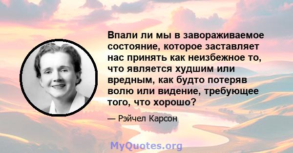 Впали ли мы в завораживаемое состояние, которое заставляет нас принять как неизбежное то, что является худшим или вредным, как будто потеряв волю или видение, требующее того, что хорошо?