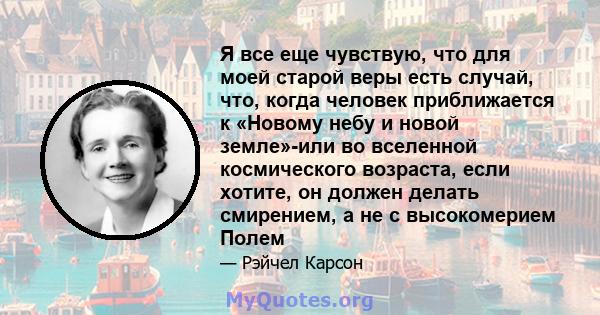 Я все еще чувствую, что для моей старой веры есть случай, что, когда человек приближается к «Новому небу и новой земле»-или во вселенной космического возраста, если хотите, он должен делать смирением, а не с