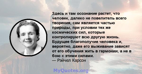 Здесь и там осознание растет, что человек, далеко не повелитель всего творения, сам является частью природы, при условии тех же космических сил, которые контролируют всю другую жизнь. Будущее благополучие человека и,