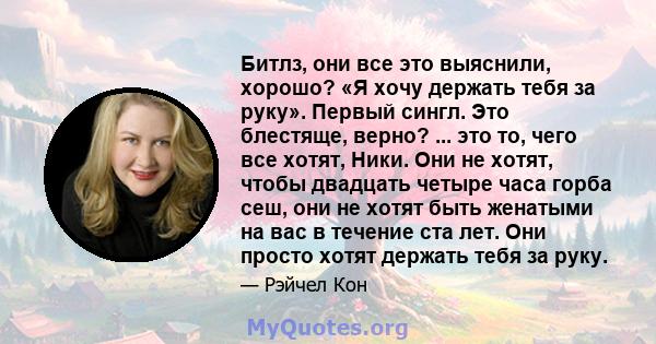 Битлз, они все это выяснили, хорошо? «Я хочу держать тебя за руку». Первый сингл. Это блестяще, верно? ... это то, чего все хотят, Ники. Они не хотят, чтобы двадцать четыре часа горба сеш, они не хотят быть женатыми на