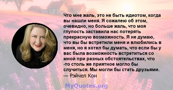 Что мне жаль, это не быть идиотом, когда вы нашли меня. Я сожалею об этом, очевидно, но больше жаль, что моя глупость заставила нас потерять прекрасную возможность. Я не думаю, что вы бы встретили меня и влюбились в